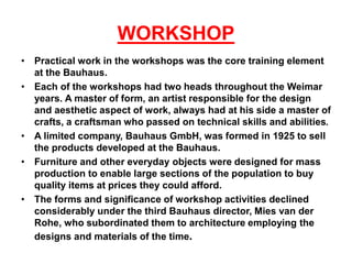 WORKSHOP
• Practical work in the workshops was the core training element
at the Bauhaus.
• Each of the workshops had two heads throughout the Weimar
years. A master of form, an artist responsible for the design
and aesthetic aspect of work, always had at his side a master of
crafts, a craftsman who passed on technical skills and abilities.
• A limited company, Bauhaus GmbH, was formed in 1925 to sell
the products developed at the Bauhaus.
• Furniture and other everyday objects were designed for mass
production to enable large sections of the population to buy
quality items at prices they could afford.
• The forms and significance of workshop activities declined
considerably under the third Bauhaus director, Mies van der
Rohe, who subordinated them to architecture employing the
designs and materials of the time.
 
