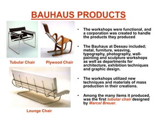 BAUHAUS PRODUCTS
• The workshops were functional, and
a corporation was created to handle
the products they produced
• The Bauhaus at Dessau included;
metal, furniture, weaving,
typography, photography, wall-
painting and sculpture workshops
as well as departments for
architecture, exhibition techniques
and graphic design.
• The workshops utilized new
techniques and materials of mass
production in their creations.
• Among the many items it produced,
was the first tubular chair designed
by Marcel Breuer.
Plywood Chair
Lounge Chair
Tubular Chair
 