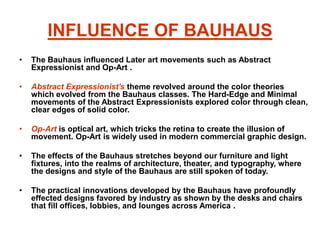 INFLUENCE OF BAUHAUS
• The Bauhaus influenced Later art movements such as Abstract
Expressionist and Op-Art .
• Abstract Expressionist's theme revolved around the color theories
which evolved from the Bauhaus classes. The Hard-Edge and Minimal
movements of the Abstract Expressionists explored color through clean,
clear edges of solid color.
• Op-Art is optical art, which tricks the retina to create the illusion of
movement. Op-Art is widely used in modern commercial graphic design.
• The effects of the Bauhaus stretches beyond our furniture and light
fixtures, into the realms of architecture, theater, and typography, where
the designs and style of the Bauhaus are still spoken of today.
• The practical innovations developed by the Bauhaus have profoundly
effected designs favored by industry as shown by the desks and chairs
that fill offices, lobbies, and lounges across America .
 