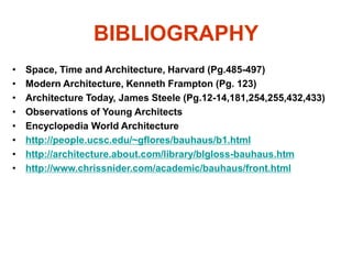 BIBLIOGRAPHY
• Space, Time and Architecture, Harvard (Pg.485-497)
• Modern Architecture, Kenneth Frampton (Pg. 123)
• Architecture Today, James Steele (Pg.12-14,181,254,255,432,433)
• Observations of Young Architects
• Encyclopedia World Architecture
• http://people.ucsc.edu/~gflores/bauhaus/b1.html
• http://architecture.about.com/library/blgloss-bauhaus.htm
• http://www.chrissnider.com/academic/bauhaus/front.html
 