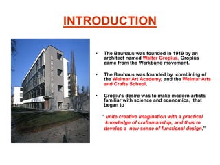 INTRODUCTION
• The Bauhaus was founded in 1919 by an
architect named Walter Gropius. Gropius
came from the Werkbund movement.
• The Bauhaus was founded by combining of
the Weimar Art Academy, and the Weimar Arts
and Crafts School.
• Gropiu‘s desire was to make modern artists
familiar with science and economics, that
began to
“ unite creative imagination with a practical
knowledge of craftsmanship, and thus to
develop a new sense of functional design.”
 