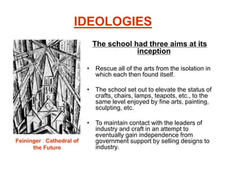 IDEOLOGIES
The school had three aims at its
inception
• Rescue all of the arts from the isolation in
which each then found itself.
• The school set out to elevate the status of
crafts, chairs, lamps, teapots, etc., to the
same level enjoyed by fine arts, painting,
sculpting, etc.
• To maintain contact with the leaders of
industry and craft in an attempt to
eventually gain independence from
government support by selling designs to
industry.
Feininger : Cathedral of
the Future
 