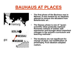 BAUHAUS AT PLACES
• The first phase of the Bauhaus was in
Weimar. It was marked by an idealistic
attempt to remove the decadent from
Bolshevistic art .
• The Dessau phase is one of “quasi-
scientific ideas gradually replaced
Romantic notions of artistic self-
expression and brought about important
changes in the school's curriculum and
teaching methods”.
• The locations are not significant for
change of place, but modification of
philosophy. Pure idealism adopted
realism.
 