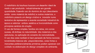 O mobiliário da bauhaus buscava um desenho ideal de
modo a ser produzido industrialmente em grande
quantidade. Fazendo uso do domínio do aço (descoberto
então como material de mobília) e outros materiais, o
mobiliário possuía um design criativo e inovador numa
tentativa de representar a recente sociedade industrial da
época e valorizar ambos: estética e funcionalidade como
princípios centrais da criação.
O uso de formas simples, bordas ora retas, ora curvas
suaves, dá ênfase na naturalidade dos materiais e das
estruturas, na aplicação do conceito da racionalidade.
O uso das cores também é bem pensado de forma racional,
tonalidades básicas são preponderantes, cores fortes e
marcantes preferencialmente primárias podem aparecer com
cuidado na elaboração do design completo do ambiente.
Poltrona Barcelona de Mies van der Rohe
Cadeira B3 de
Marcel Breuer
 