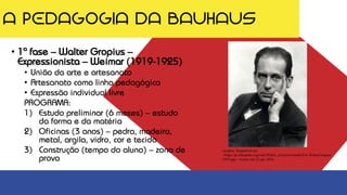 A PEDAGOGIA DA BAUHAUS
• 1ª fase – Walter Gropius –
Expressionista – Weimar (1919-1925)
• União da arte e artesanato
• Artesanato como linha pedagógica
• Expressão individual livre
PROGRAMA:
1) Estudo preliminar (6 meses) – estudo
da forma e da matéria
2) Oficinas (3 anos) – pedra, madeira,
metal, argila, vidro, cor e tecido
3) Construção (tempo do aluno) – zona de
prova
Gropius. Disponível em:
<https://pt.wikipedia.org/wiki/Walter_Gropius#/media/File:WalterGropius-
1919.jpg>. Acesso em 22 jan. 2018
 