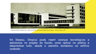 Em Dessau, Gropius pode inserir avanços tecnológicos e
estruturais no projeto da Escola, como aplicar na prática e
desenvolver tudo, desde o utensílio doméstico ao edifício
acabado.
Bauhaus de Dessau. Disponível em: <http://www.cel-ras.com/en-caso-de-duda-vuelve-al-origen/>. Acesso em 20 jan. 2018.
 