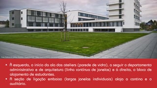 Vista Sudeste do edifício Bauhaus. Disponível em: <https://www.archdaily.com.br/br/805820/classicos-da-arquitetura-bauhaus-dessau-walter-gropius> . Acesso em 18 jan. 2018.
▪ À esquerda, o início da ala dos ateliers (parede de vidro), a seguir o departamento
administrativo e de arquitetura (linha contínua de janelas) e à direita, o bloco de
alojamento de estudantes.
▪ A seção de ligação embaixo (largas janelas individuais) aloja a cantina e o
auditório.
 