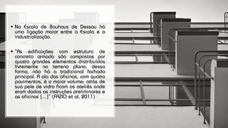 ▪ No Escola de Bauhaus de Dessau há
uma ligação maior entre a Escola e a
industrialização.
▪ “As edificações com estrutura de
concreto armado são compostas por
quatro grandes elementos distribuídos
livremente no terreno plano, dessa
forma, não há a tradicional fachada
principal. A ala das oficinas, com quatro
pavimentos, é o maior volume; atrás de
sua pele de vidro ficam os ateliês onde
eram dadas as instruções preliminares e
as oficinas [...]” (FAZIO et al, 2011)
 