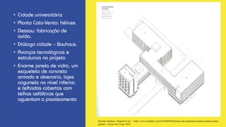• Cidade universitária
• Planta Cata-Vento: hélices
• Dessau: fabricação de
avião.
• Diálogo cidade – Bauhaus.
• Avanços tecnológicos e
estruturais no projeto
• Enorme janela de vidro, um
esqueleto de concreto
armado e alvenaria, lajes
cogumelo no nível inferior,
e telhados cobertos com
telhas asfálticas que
aguentam o pisoteamento
Desenho Bauhaus. Disponível em: < https://www.archdaily.com.br/br/805820/classicos-da-arquitetura-bauhaus-dessau-walter-
gropius>. Acesso em 15 jan. 2018.
 