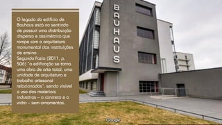 O legado do edifício de
Bauhaus está no sentindo
de possuir uma distribuição
dispersa e assimétrica que
rompe com a arquitetura
monumental das instituições
de ensino.
Segundo Fazio (2011, p.
506) “a edificação se torna
uma obra de arte total, uma
unidade de arquitetura e
trabalho artesanal
relacionados”, sendo visível
o uso dos materiais
industrias – o concreto e o
vidro – sem ornamentos.
 
