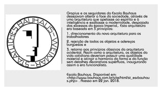Gropius e os seguidores da Escola Bauhaus
desejavam alterar a face da sociedade, através de
uma arquitetura que apelasse ao espírito e à
inteligência e exaltasse a modernidade, despojada
dos excessos da época Imperial,. Esta arquitetura
era baseada em 3 princípios:
1. direcionamento da nova arquitetura para os
trabalhadores
2. rejeição de todos os objetos e adereços
burguesas e
3. retorno aos princípios clássicos da arquitetura
ocidental. Assim como a arquitetura, os objetos da
vida cotidiana deveriam possuir uma qualidade
material e atingir a harmonia da forma e da função
sem detalhes decorativos supérfluos, inaugurando
assim a era funcionalista.
Escola Bauhaus. Disponível em:
<http://www.bauhaus.com.br/site/html/st_escbauhau
s.php> . Acesso em 22 jan. 2018.
 