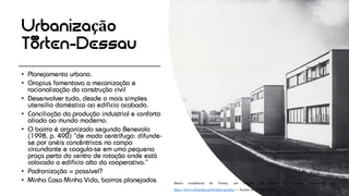 Urbanização
Törten-Dessau
• Planejamento urbano.
• Gropius fomentava a mecanização e
racionalização da construção civil
• Desenvolver tudo, desde o mais simples
utensílio doméstico ao edifício acabado.
• Conciliação da produção industrial e conforto
aliado ao mundo moderno.
• O bairro é organizado segundo Benevolo
(1998, p. 490) “de modo centrífugo: difunde-
se por anéis concêntricos no campo
circundante e coagula-se em uma pequena
praça perto do centro de rotação onde está
colocado o edifício alto da cooperativa.”
• Padronização = possível?
• Minha Casa Minha Vida, bairros planejados Bairro residencial de Törten, em Dessau, da autoria de Gropius. Disponível em: <
https://www.infopedia.pt/$walter-gropius >. Acesso em 19 jan. 2018.
 