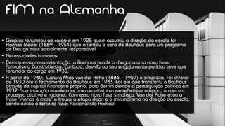 • Gropius renunciou ao cargo e em 1928 quem assumiu a direção da escola foi
Hannes Meyer (1889 – 1954) que orientou a obra de Bauhaus para um programa
de Design mais socialmente responsável
• Necessidades humanas
• Devido essa nova orientação, a Bauhaus tende a chegar a uma nova fase:
Formalismo Construtivista. Contudo, devido ao seu engajamento político teve que
renunciar ao cargo em 1930.
• A partir de 1930: Ludwig Mies van der Rohe (1886 – 1969) o simplista. Foi diretor
de 1930 até o fechamento da Bauhaus em 1933. Foi ele que transferiu a Bauhaus
através de capital financeiro próprio, para Berlim devido a perseguição política em
1932. Sua intenção era de criar uma arquitetura que refletisse a época e com um
processo criativo e racional. Com essa nova fase simplista, Van der Rohe criou a
frase “menos é mais” e trouxe a etapa clean e o minimalismo na direção da escola,
sendo então a terceira fase: Racionalista Radical
FIM na Alemanha
 