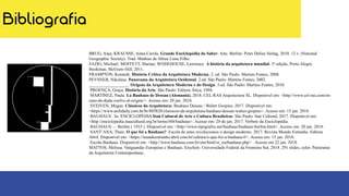 Bibliografia
BRUG, Anja; KRAUSSE, Anna-Carola. Grande Enciclopédia do Saber: Arte. Berlim: Peter Delius Verlag, 2010. 12 v. (National
Geographic Society). Trad. Mathias de Abreu Lima Filho.
FAZIO, Michael; MOFFETT, Marian; WODEHOUSE, Lawrence. A história da arquitetura mundial. 3ª edição, Porto Alegre,
Bookman, McGraw-Hill, 2011.
FRAMPTON, Kenneth. História Crítica da Arquitetura Moderna. 2. ed. São Paulo: Martins Fontes, 2008.
PEVSNER, Nikolaus. Panorama da Arquitetura Ocidental. 2.ed. São Paulo: Martins Fontes, 2002.
__________________. Origens da Arquitetura Moderna e do Design. 3.ed. São Paulo: Martins Fontes, 2010.
PROENÇA, Graça. História da Arte. São Paulo: Editora Ática, 1994.
MARTÍNEZ, Paula. La Bauhaus de Dessau (Alemania). 2018. CEL-RAS Arquitectura SL. Disponível em: <http://www.cel-ras.com/en-
caso-de-duda-vuelve-al-origen/>. Acesso em: 20 jan. 2018.
SVEIVEN, Megan. Clássicos da Arquitetura: Bauhaus Dessau / Walter Gropius. 2017. Disponível em:
<https://www.archdaily.com.br/br/805820/classicos-da-arquitetura-bauhaus-dessau-walter-gropius>. Acesso em: 15 jan. 2018.
BAUHAUS . In: ENCICLOPÉDIA Itaú Cultural de Arte e Cultura Brasileiras. São Paulo: Itaú Cultural, 2017. Disponível em:
<http://enciclopedia.itaucultural.org.br/termo368/bauhaus>. Acesso em: 20 de jan. 2017. Verbete da Enciclopédia.
BAUHAUS — Berlim ( 1933 ). Disponível em: <http://www.tipografos.net/bauhaus/bauhaus-berlim.html>. Acesso em: 20 jan. 2018.
SANT’ANA, Thaís. O que foi a Bauhaus? Escola de artes revolucionou o design moderno. 2017. Revista Mundo Estranho. Editora
Abril. Disponível em: <https://mundoestranho.abril.com.br/cultura/o-que-foi-a-bauhaus/#>. Acesso em: 15 jan. 2018.
Escola Bauhaus. Disponível em: <http://www.bauhaus.com.br/site/html/st_escbauhaus.php> . Acesso em 22 jan. 2018.
MATTOS, Melissa. Vanguardas Europeias e Bauhaus. Erechim: Universidade Federal da Fronteira Sul, 2014. 291 slides, color. Panorama
da Arquitetura Contemporânea..
 
