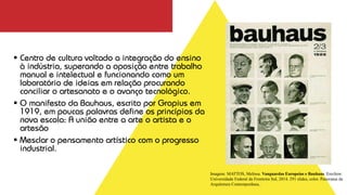▪ Centro de cultura voltado a integração do ensino
à indústria, superando a oposição entre trabalho
manual e intelectual e funcionando como um
laboratório de ideias em relação procurando
conciliar o artesanato e o avanço tecnológico.
▪ O manifesto da Bauhaus, escrito por Gropius em
1919, em poucas palavras define os princípios da
nova escola: A união entre a arte o artista e o
artesão
▪ Mesclar o pensamento artístico com o progresso
industrial.
Imagem: MATTOS, Melissa. Vanguardas Europeias e Bauhaus. Erechim:
Universidade Federal da Fronteira Sul, 2014. 291 slides, color. Panorama da
Arquitetura Contemporânea..
 