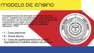 MODELO DE ENSINO
O programa básico da educação na Bauhaus apontava
para a “exigência de uma metodologia geral, baseada nas
leis naturais e nas da mente humana, na qual se equilibrem
o pensamento e a ação, as exigências materiais e
espirituais, superando as divergências abstratas”
(Benevolo, 1994)
• 1 – Curso preliminar
• 2 – Ensino técnico
• 3 – Curso de aperfeiçoamento em projeto
arquitetônico e trabalho prático nas oficinas.
 