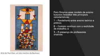 Arte de Paul Klee, um dos mestres da Bauhaus
Para Gropius esse modelo de ensino
buscava ressaltar três principais
características:
1 – Paralelismo entre ensino teórico e
prático;
2 – Contato contínuo com a realidade
de trabalho; e
3 – A presença de professores
criativos
 
