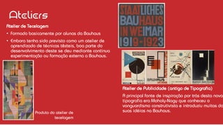 Ateliers
Atelier de Tecelagem
• Formado basicamente por alunas da Bauhaus
• Embora tenha sido previsto como um atelier de
aprendizado de técnicas têxteis, boa parte do
desenvolvimento deste se deu mediante continua
experimentação ou formação externa a Bauhaus.
Produto do atelier de
tecelagem
Atelier de Publicidade (antigo de Tipografia)
A principal fonte de inspiração por trás desta nova
tipografia era Moholy-Nagy que conheceu o
vanguardismo construtivista e introduziu muitas da
suas idéias na Bauhaus.
 