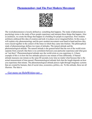 Phenomenology And The Post Modern Movement
The word phenomenon is loosely defined as: something that happens. The study of phenomenon in
psychology terms is the study of how people experience and interpret these things that happen. Also
as architects, we create the things that happen in a building for people to experience. Post–modern
architects embraced this idea of creation and took it to places never imagined before. In this essay, I
will explain why phenomenology and the post–modern movement went hand in hand and how they
were crucial together in the context of the times in which they came into fruition. The philosophical
study of phenomenology defines two types of attitudes. The natural attitude and the
phenomenological attitude. The natural attitude is the general belief that the rest of the world exists
separate from yourself, that there is no correlation between your particular experience and what goes
on "out there". Phenomenological attitude says the world exists as you experience it. A basic
example of this is in how the two attitudes perceive one minute of time differently. A Natural
attitude measures one minute as the same 60 seconds every time no matter what because that is the
actual measurement of time passed. Phenomenological attitude feels that the length depends on how
you experience that minute. The phenomenological attitude pierces right through imaginary systems
that are created by humans, that of social class, economics, politics, etc. To this attitude, these are all
illusions. The idea is
... Get more on HelpWriting.net ...
 