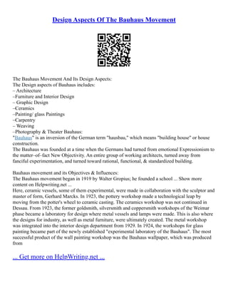 Design Aspects Of The Bauhaus Movement
The Bauhaus Movement And Its Design Aspects:
The Design aspects of Bauhaus includes:
– Architecture
–Furniture and Interior Design
– Graphic Design
–Ceramics
–Painting/ glass Paintings
–Carpentry
– Weaving
–Photography & Theater Bauhaus:
"Bauhaus" is an inversion of the German term "hausbau," which means "building house" or house
construction.
The Bauhaus was founded at a time when the Germans had turned from emotional Expressionism to
the matter–of–fact New Objectivity. An entire group of working architects, turned away from
fanciful experimentation, and turned toward rational, functional, & standardized building.
Bauhaus movement and its Objectives & Influences:
The Bauhaus movement began in 1919 by Walter Gropius; he founded a school ... Show more
content on Helpwriting.net ...
Here, ceramic vessels, some of them experimental, were made in collaboration with the sculptor and
master of form, Gerhard Marcks. In 1923, the pottery workshop made a technological leap by
moving from the potter's wheel to ceramic casting. The ceramics workshop was not continued in
Dessau. From 1923, the former goldsmith, silversmith and coppersmith workshops of the Weimar
phase became a laboratory for design where metal vessels and lamps were made. This is also where
the designs for industry, as well as metal furniture, were ultimately created. The metal workshop
was integrated into the interior design department from 1929. In 1924, the workshops for glass
painting became part of the newly established "experimental laboratory of the Bauhaus". The most
successful product of the wall painting workshop was the Bauhaus wallpaper, which was produced
from
... Get more on HelpWriting.net ...
 
