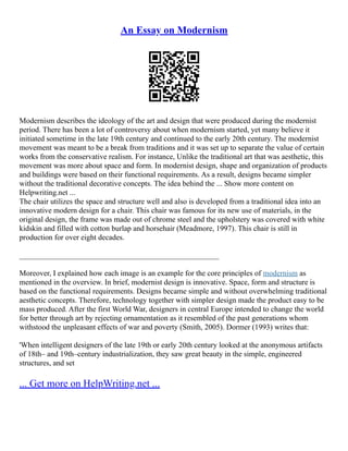 An Essay on Modernism
Modernism describes the ideology of the art and design that were produced during the modernist
period. There has been a lot of controversy about when modernism started, yet many believe it
initiated sometime in the late 19th century and continued to the early 20th century. The modernist
movement was meant to be a break from traditions and it was set up to separate the value of certain
works from the conservative realism. For instance, Unlike the traditional art that was aesthetic, this
movement was more about space and form. In modernist design, shape and organization of products
and buildings were based on their functional requirements. As a result, designs became simpler
without the traditional decorative concepts. The idea behind the ... Show more content on
Helpwriting.net ...
The chair utilizes the space and structure well and also is developed from a traditional idea into an
innovative modern design for a chair. This chair was famous for its new use of materials, in the
original design, the frame was made out of chrome steel and the upholstery was covered with white
kidskin and filled with cotton burlap and horsehair (Meadmore, 1997). This chair is still in
production for over eight decades.
____________________________________________________
Moreover, I explained how each image is an example for the core principles of modernism as
mentioned in the overview. In brief, modernist design is innovative. Space, form and structure is
based on the functional requirements. Designs became simple and without overwhelming traditional
aesthetic concepts. Therefore, technology together with simpler design made the product easy to be
mass produced. After the first World War, designers in central Europe intended to change the world
for better through art by rejecting ornamentation as it resembled of the past generations whom
withstood the unpleasant effects of war and poverty (Smith, 2005). Dormer (1993) writes that:
'When intelligent designers of the late 19th or early 20th century looked at the anonymous artifacts
of 18th– and 19th–century industrialization, they saw great beauty in the simple, engineered
structures, and set
... Get more on HelpWriting.net ...
 
