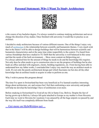 Personal Statement: Why I Want To Study Architecture
n the course of my bachelor degree, I've always wanted to continue studying architecture and never
change the direction of my studies. Once finished with university I would like to practice as an
architect.
I decided to study architecture because of various different reasons. One of the things I enjoy very
much of architecture is the relationship between scientific and humanistic themes. I very much wish
that in the future I will be able to design buildings that will be harmonious between scientific and
humanistic characteristics and at the same time relate respectfully to the context. I've heard from
various friendships that have studied in TU Delft that the university is well balanced in this sense
and that the needs of the built environment ... Show more content on Helpwriting.net ...
I've always admired him for the amount of things he needs to do and the knowledge this requires.
Not only does he often needs to go to construction sites to see the progress of buildings but he also
leads an office and deal with engineers, clients, building regulations, etc. From having been able to
understand how my father works, I concluded that I enjoy very much the way an architect needs to
work. It's not only the purely architectural design part which fascinates me but also all the other
knowledge that an architect needs to acquire in order to perform as one.
Why I wish to pursue this program abroad
The time I've spent in Switzerland has been very beneficial as I've learned countless interesting
things about architecture, art, and science but I feel that confronting a new university and people
will help me develop the knowledge I have of architecture even more.
Before studying in Switzerland I've lived all my life in Santa Cruz, Bolivia. Despite the fact of
having grown up in Bolivia, I always felt quite attached to Europe as my mother is from Slovenia.
Each time we went to Slovenia for vacations I was amazed by all the huge airports we passed by and
the way life itself was completely different from South
... Get more on HelpWriting.net ...
 