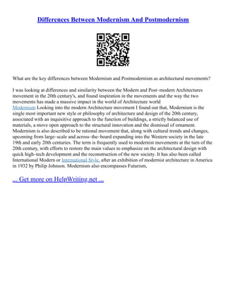 Differences Between Modernism And Postmodernism
What are the key differences between Modernism and Postmodernism as architectural movements?
I was looking at differences and similarity between the Modern and Post–modern Architectures
movement in the 20th century's, and found inspiration in the movements and the way the two
movements has made a massive impact in the world of Architecture world
Modernism Looking into the modern Architecture movement I found out that, Modernism is the
single most important new style or philosophy of architecture and design of the 20th century,
associated with an inquisitive approach to the function of buildings, a strictly balanced use of
materials, a move open approach to the structural innovation and the dismissal of ornament.
Modernism is also described to be rational movement that, along with cultural trends and changes,
upcoming from large–scale and across–the–board expanding into the Western society in the late
19th and early 20th centuries. The term is frequently used to modernist movements at the turn of the
20th century, with efforts to restore the main values to emphasize on the architectural design with
quick high–tech development and the reconstruction of the new society. It has also been called
International Modern or International Style, after an exhibition of modernist architecture in America
in 1932 by Philip Johnson. Modernism also encompasses Futurism,
... Get more on HelpWriting.net ...
 