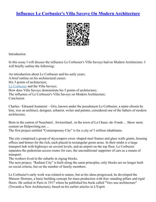 Influence Le Corbusier's Villa Savoye On Modern Architecture
Introduction
In this essay I will discuss the influence Le Corbusier's Villa Savoye had on Modern Architecture. I
will briefly outline the following:
An introduction about Le Corbusier and his early years;
A brief outline on his architectural career;
His 5 points of architecture;
Le Corbusier and the Villa Savoye;
How does Villa Savoye demonstrate his 5 points of architecture;
The influence of Le Corbusier's Villa Savoye on Modern Architecture;
Conclusion
Charles– Edouard Jeanneret – Gris, known under the pseudonym Le Corbusier, a name chosen by
him, was an architect, designer, urbanist, writer and painter, considered one of the fathers of modern
architecture.
Born in the canton of Neuchatel , Switzerland , in the town of La Chaux–de–Fonds ... Show more
content on Helpwriting.net ...
The first project entitled "Contemporary City" is for a city of 3 million inhabitants.
The city comprised a group of skyscrapers cross–shaped steel frames and glass walls giants, housing
offices and homes for the rich, each placed in rectangular green areas. In their midst is a large
transport hub with highways on several levels, and an airport on the top floor. Le Corbusier
separates the pedestrian access routes for cars, the unconditional supporter of cars as a means of
transport.
The workers lived in the suburbs in zigzag blocks.
The next project, "Radiant City" is built along the same principles, only blocks are no longer built
on social criteria, but on the number of family members.
Le Corbusier's early work was related to nature, but as his ideas progressed, he developed the
Maison–Domino, a basic building concept for mass production with free–standing pillars and rigid
floors. He settled in Paris in 1917 where he published his book called "Vers une architecture"
(Towards a New Architecture), based on his earlier articles in L'Esprit
 