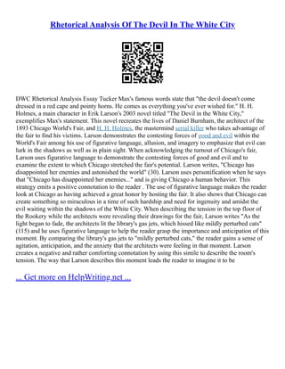 Rhetorical Analysis Of The Devil In The White City
DWC Rhetorical Analysis Essay Tucker Max's famous words state that "the devil doesn't come
dressed in a red cape and pointy horns. He comes as everything you've ever wished for." H. H.
Holmes, a main character in Erik Larson's 2003 novel titled "The Devil in the White City,"
exemplifies Max's statement. This novel recreates the lives of Daniel Burnham, the architect of the
1893 Chicago World's Fair, and H. H. Holmes, the mastermind serial killer who takes advantage of
the fair to find his victims. Larson demonstrates the contesting forces of good and evil within the
World's Fair among his use of figurative language, allusion, and imagery to emphasize that evil can
lurk in the shadows as well as in plain sight. When acknowledging the turnout of Chicago's fair,
Larson uses figurative language to demonstrate the contesting forces of good and evil and to
examine the extent to which Chicago stretched the fair's potential. Larson writes, "Chicago has
disappointed her enemies and astonished the world" (30). Larson uses personification when he says
that "Chicago has disappointed her enemies..." and is giving Chicago a human behavior. This
strategy emits a positive connotation to the reader . The use of figurative language makes the reader
look at Chicago as having achieved a great honor by hosting the fair. It also shows that Chicago can
create something so miraculous in a time of such hardship and need for ingenuity and amidst the
evil waiting within the shadows of the White City. When describing the tension in the top floor of
the Rookery while the architects were revealing their drawings for the fair, Larson writes "As the
light began to fade, the architects lit the library's gas jets, which hissed like mildly perturbed cats"
(115) and he uses figurative language to help the reader grasp the importance and anticipation of this
moment. By comparing the library's gas jets to "mildly perturbed cats," the reader gains a sense of
agitation, anticipation, and the anxiety that the architects were feeling in that moment. Larson
creates a negative and rather comforting connotation by using this simile to describe the room's
tension. The way that Larson describes this moment leads the reader to imagine it to be
... Get more on HelpWriting.net ...
 