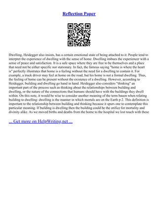Reflection Paper
Dwelling, Heidegger also insists, has a certain emotional state of being attached to it. People tend to
interpret the experience of dwelling with the sense of home. Dwelling imbues the experiencer with a
sense of peace and satisfaction. It is a safe space where they are free to be themselves and a place
that need not be either specific nor stationary. In fact, the famous saying "home is where the heart
is" perfectly illustrates that home is a feeling without the need for a dwelling to contain it. For
example, a truck driver may feel at home on the road, but his home is not a formal dwelling. Thus,
the feeling of home can be present without the existence of a dwelling. However, according to
Heidegger, building and dwelling go hand in hand. Heidegger also considers "thinking" an
important part of the process such as thinking about the relationships between building and
dwelling, or the nature of the connections that humans should have with the buildings they dwell
within. On this note, it would be wise to consider another meaning of the term bauen when relating
building to dwelling: dwelling is the manner in which mortals are on the Earth p 2. This definition is
important to the relationship between building and thinking because it spurs one to contemplate this
particular meaning. If building is dwelling then the building could be the orifice for mortality and
divinity alike. As we moved births and deaths from the home to the hospital we lost touch with these
... Get more on HelpWriting.net ...
 