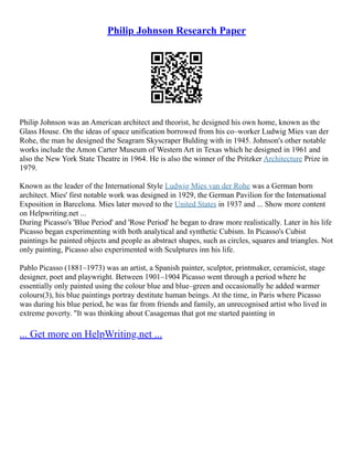 Philip Johnson Research Paper
Philip Johnson was an American architect and theorist, he designed his own home, known as the
Glass House. On the ideas of space unification borrowed from his co–worker Ludwig Mies van der
Rohe, the man he designed the Seagram Skyscraper Bulding with in 1945. Johnson's other notable
works include the Amon Carter Museum of Western Art in Texas which he designed in 1961 and
also the New York State Theatre in 1964. He is also the winner of the Pritzker Architecture Prize in
1979.
Known as the leader of the International Style Ludwig Mies van der Rohe was a German born
architect. Mies' first notable work was designed in 1929, the German Pavilion for the International
Exposition in Barcelona. Mies later moved to the United States in 1937 and ... Show more content
on Helpwriting.net ...
During Picasso's 'Blue Period' and 'Rose Period' he began to draw more realistically. Later in his life
Picasso began experimenting with both analytical and synthetic Cubism. In Picasso's Cubist
paintings he painted objects and people as abstract shapes, such as circles, squares and triangles. Not
only painting, Picasso also experimented with Sculptures inn his life.
Pablo Picasso (1881–1973) was an artist, a Spanish painter, sculptor, printmaker, ceramicist, stage
designer, poet and playwright. Between 1901–1904 Picasso went through a period where he
essentially only painted using the colour blue and blue–green and occasionally he added warmer
colours(3), his blue paintings portray destitute human beings. At the time, in Paris where Picasso
was during his blue period, he was far from friends and family, an unrecognised artist who lived in
extreme poverty. "It was thinking about Casagemas that got me started painting in
... Get more on HelpWriting.net ...
 
