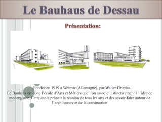 Fondée en 1919 à Weimar (Allemagne), par Walter Gropius.
Le Bauhaus est donc l’école d’Arts et Métiers que l’on associe instinctivement à l’idée de
modernisme. Cette école prônait la réunion de tous les arts et des savoir-faire autour de
l’architecture et de la construction
 