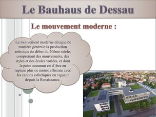 Le mouvement moderne désigne de
manière générale la production
artistique de début du 20ème siècle,
comprenant des mouvements, des
styles et des écoles variées, et dont
le point commun est d’être en
rupture plus ou moins affirmée avec
les canons esthétiques en vigueur
depuis la Renaissance.
 