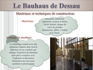 Le chauffage central avec des
radiateurs répartis dans tout le
bâtiment est un symbole qui
indique l'intention du Bauhaus
était prêt à coopérer avec
l'industrie et démontrer
l'utilisation de nouveaux
systèmes technologique
Matériaux:
Technique ( le chauffage):
nouveaux matériaux
industriels comme le béton,
l'acier laminé, plaque de
verre de grandes
dimensions, plâtre, l’enduit
et la chaux.
 