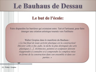 [1] : Walter Gropius
Faire disparaître les barrières qui existaient entre l'art et l'artisanat, pour faire
émerger une création artistique tournée vers l'utilitaire
Walter Gropius dans le manifeste du Bauhaus :
« Le but final de toute activité plastique est la construction!
Décorer celle-ci fut, jadis, la tâche la plus distinguée des arts
plastiques […]. Architectes, peintres et sculpteurs doivent
réapprendre à connaître et à comprendre la complexe mise
en forme de la construction dans son ensemble et dans ses
parties. »
 