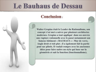 Walter Gropius était le Leader du Rationalisme, son
concept s’est met a suivre par plusieurs architectes
modernes. Gropius a tout appliqué dans ses œuvres
une rupture rationnelle avec le passé notamment son
fameux bâtiment « BAUHAUS » : Mur de verre,
Angle droit et toit plat ; il a également fait la partie
pont sur pilotis. Il voulait rompre avec les anciennes
idées pour faire naitre un style qui base sur la
géométrie et suit la fonction (fonctionnalisme).
 