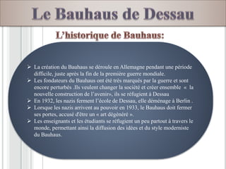  La création du Bauhaus se déroule en Allemagne pendant une période
difficile, juste après la fin de la première guerre mondiale.
 Les fondateurs du Bauhaus ont été très marqués par la guerre et sont
encore perturbés .Ils veulent changer la société et créer ensemble « la
nouvelle construction de l’avenir», ils se réfugient à Dessau
 En 1932, les nazis ferment l’école de Dessau, elle déménage à Berlin .
 Lorsque les nazis arrivent au pouvoir en 1933, le Bauhaus doit fermer
ses portes, accusé d'être un « art dégénéré ».
 Les enseignants et les étudiants se réfugient un peu partout à travers le
monde, permettant ainsi la diffusion des idées et du style moderniste
du Bauhaus.
 