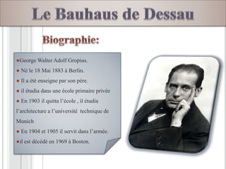 ●George Walter Adolf Gropius.
● Né le 18 Mai 1883 à Berlin.
● Il a été enseigne par son père.
● il étudia dans une école primaire privée
● En 1903 il quitta l’école , il étudia
l’architecture a l’université technique de
Munich
● En 1904 et 1905 il servit dans l’armée.
●il est décédé en 1969 à Boston.
 