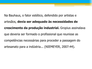 Na Bauhaus, o fator estético, defendido por artistas e

artesãos, devia ser adequado às necessidades de

crescimento da produção industrial. Gropius assinalava

que deveria ser formado o profissional que reunisse as

competências necessárias para proceder a passagem do

artesanato para a indústria... (NIEMEYER, 2007:44).
 