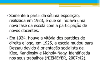• Somente a partir da sétima exposição,
  realizada em 1923, é que se iniciava uma
  nova fase da escola com a participação de
  novos docentes.
• Em 1924, houve a vitória dos partidos de
  direita e logo, em 1925, a escola mudou para
  Dessau devido à orientação socialista de
  Klee, Kandinsky e Moholy-Nagy, identificada
  nos seus trabalhos (NIEMEYER, 2007:42).
 