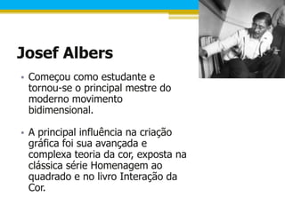 Josef Albers
• Começou como estudante e
  tornou-se o principal mestre do
  moderno movimento
  bidimensional.

• A principal influência na criação
  gráfica foi sua avançada e
  complexa teoria da cor, exposta na
  clássica série Homenagem ao
  quadrado e no livro Interação da
  Cor.
 