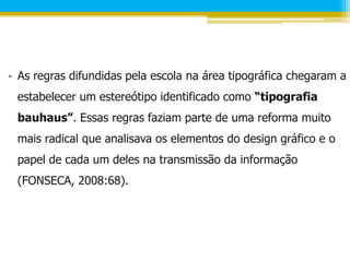• As regras difundidas pela escola na área tipográfica chegaram a
 estabelecer um estereótipo identificado como “tipografia
 bauhaus”. Essas regras faziam parte de uma reforma muito
 mais radical que analisava os elementos do design gráfico e o
 papel de cada um deles na transmissão da informação
 (FONSECA, 2008:68).
 