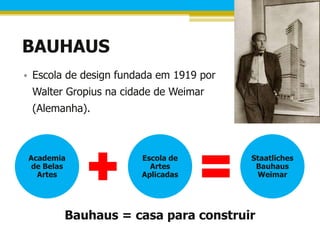 BAUHAUS
• Escola de design fundada em 1919 por
 Walter Gropius na cidade de Weimar
 (Alemanha).



 Academia              Escola de         Staatliches
  de Belas               Artes            Bauhaus
   Artes               Aplicadas          Weimar




         Bauhaus = casa para construir
 