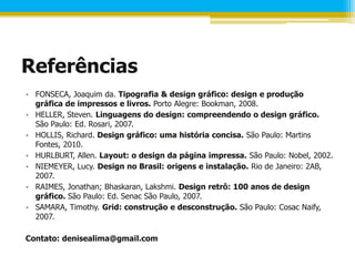 Referências
• FONSECA, Joaquim da. Tipografia & design gráfico: design e produção
  gráfica de impressos e livros. Porto Alegre: Bookman, 2008.
• HELLER, Steven. Linguagens do design: compreendendo o design gráfico.
  São Paulo: Ed. Rosari, 2007.
• HOLLIS, Richard. Design gráfico: uma história concisa. São Paulo: Martins
  Fontes, 2010.
• HURLBURT, Allen. Layout: o design da página impressa. São Paulo: Nobel, 2002.
• NIEMEYER, Lucy. Design no Brasil: origens e instalação. Rio de Janeiro: 2AB,
  2007.
• RAIMES, Jonathan; Bhaskaran, Lakshmi. Design retrô: 100 anos de design
  gráfico. São Paulo: Ed. Senac São Paulo, 2007.
• SAMARA, Timothy. Grid: construção e desconstrução. São Paulo: Cosac Naify,
  2007.

Contato: denisealima@gmail.com
 