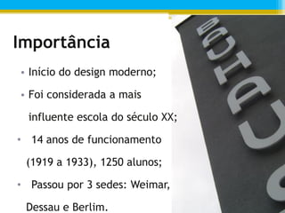 Importância
• Início do design moderno;

• Foi considerada a mais

  influente escola do século XX;

• 14 anos de funcionamento

 (1919 a 1933), 1250 alunos;

• Passou por 3 sedes: Weimar,

 Dessau e Berlim.
 