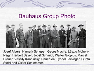 Bauhaus Group Photo




Josef Albers, Hinnerk Scheper, Georg Muche, Làszio Moholy-
Nagy, Herbert Bayer, Joost Schmidt, Walter Gropius, Marcel
Breuer, Vassily Kandinsky, Paul Klee, Lyonel Feininger, Gunta
Stolzl and Oskar Schlemmer.
 