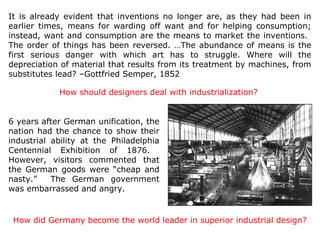It is already evident that inventions no longer are, as they had been in
earlier times, means for warding off want and for helping consumption;
instead, want and consumption are the means to market the inventions.
The order of things has been reversed. …The abundance of means is the
first serious danger with which art has to struggle. Where will the
depreciation of material that results from its treatment by machines, from
substitutes lead? –Gottfried Semper, 1852

            How should designers deal with industrialization?


6 years after German unification, the
nation had the chance to show their
industrial ability at the Philadelphia
Centennial Exhibition of 1876.
However, visitors commented that
the German goods were “cheap and
nasty.”    The German government
was embarrassed and angry.


 How did Germany become the world leader in superior industrial design?
 