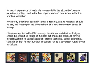 manual experience of materials is essential to the student of design-
experience at first confined to free experiment and then extended to the
practical workshop
the study of rational design in terms of techniques and materials should
be only the first step in the development of a new and modern sense of
beauty
because we live in the 20th century, the student architect or designer
should be offered no refuge in the past but should be equipped for the
modern world in its various aspects, artistic, technical, social, economic,
spiritual, so that he may function in society not as a decorator but as a vital
participant.
 