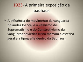 1923- A primeira exposição da
                bauhaus

• A influência do movimento de vanguarda
  holandês De Stijl e o vitalismo do
  Suprematismo e do Construtivismo da
  vanguarda soviética russa marcam a estética
  geral e a tipografia dentro da Bauhaus.
 