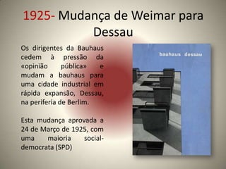 1925- Mudança de Weimar para
          Dessau
Os dirigentes da Bauhaus
cedem à pressão da
«opinião      pública»  e
mudam a bauhaus para
uma cidade industrial em
rápida expansão, Dessau,
na periferia de Berlim.

Esta mudança aprovada a
24 de Março de 1925, com
uma    maioria    social-
democrata (SPD)
 